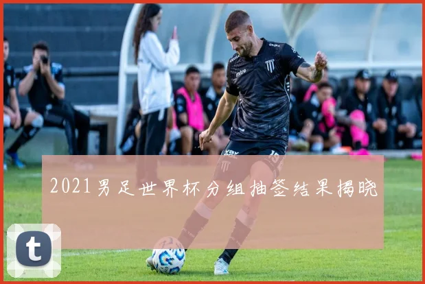 2021男足世界杯分组抽签结果揭晓