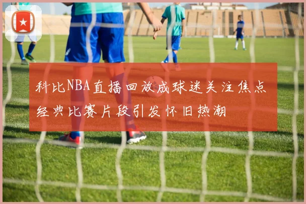 科比NBA直播回放成球迷关注焦点 经典比赛片段引发怀旧热潮