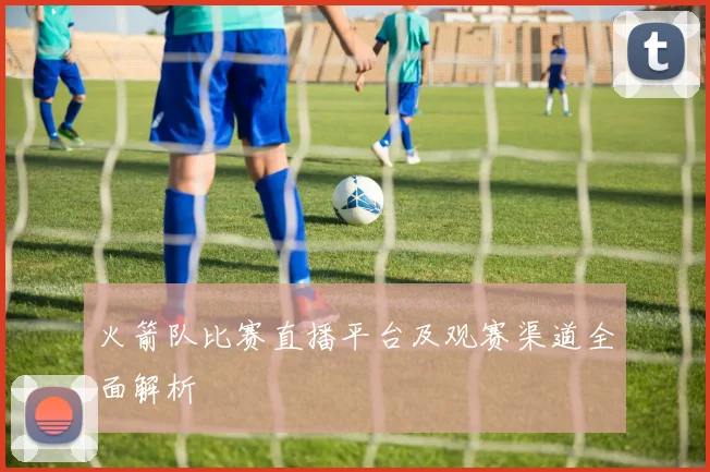 火箭队比赛直播平台及观赛渠道全面解析