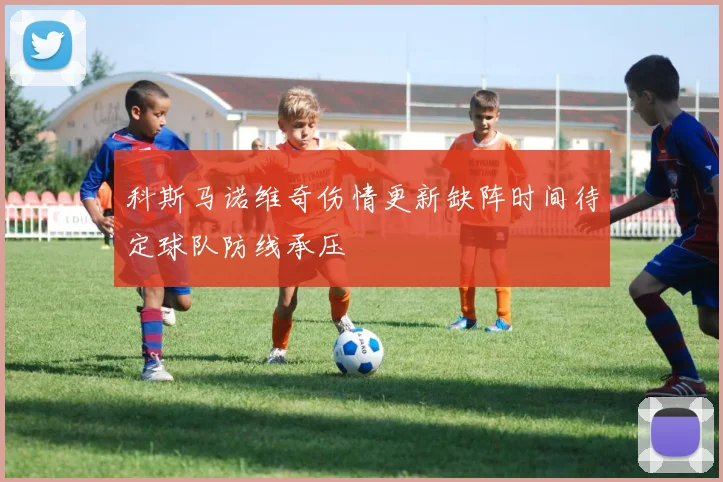 科斯马诺维奇伤情更新缺阵时间待定球队防线承压