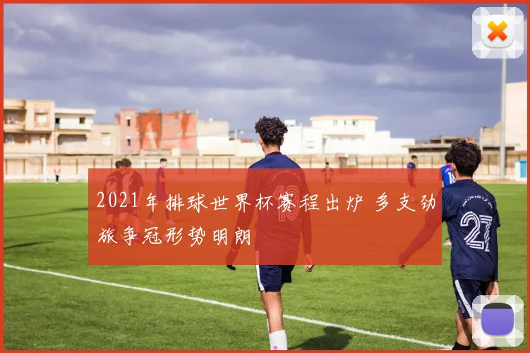 2021年排球世界杯赛程出炉 多支劲旅争冠形势明朗
