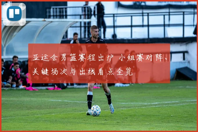 亚运会男篮赛程出炉 小组赛对阵、关键场次与出线看点全览