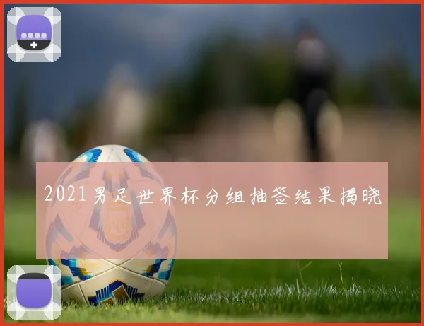 2021男足世界杯分组抽签结果揭晓