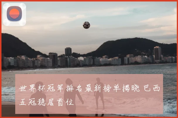 世界杯冠军排名最新榜单揭晓 巴西五冠稳居首位