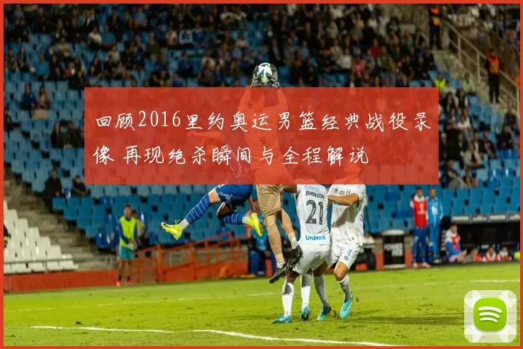 回顾2016里约奥运男篮经典战役录像 再现绝杀瞬间与全程解说
