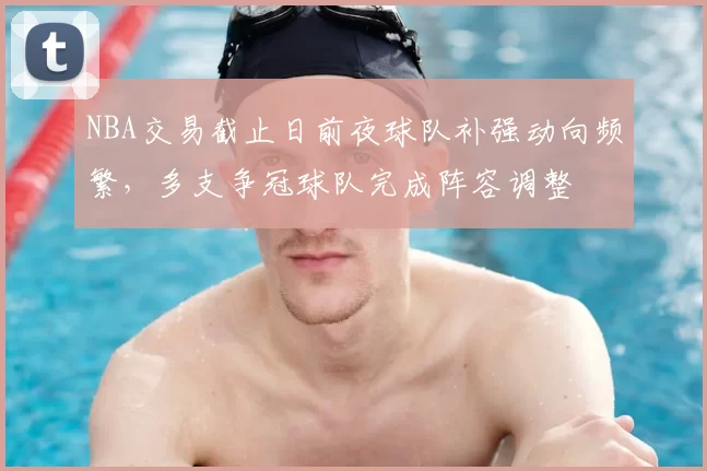 NBA交易截止日前夜球队补强动向频繁，多支争冠球队完成阵容调整