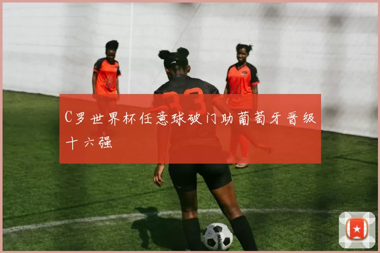 C罗世界杯任意球破门助葡萄牙晋级十六强