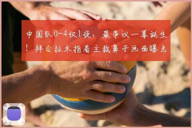 中国队0-4仅1夜，最争议一幕诞生！拜合拉木指着主裁鼻子画面曝光