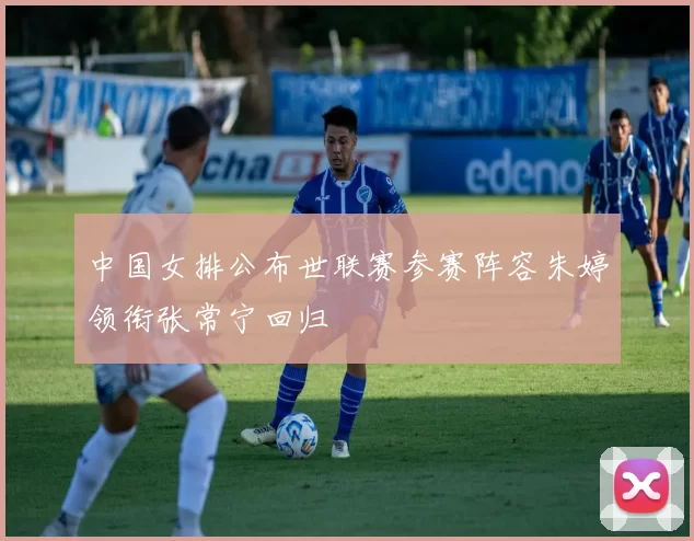 中国女排公布世联赛参赛阵容朱婷领衔张常宁回归