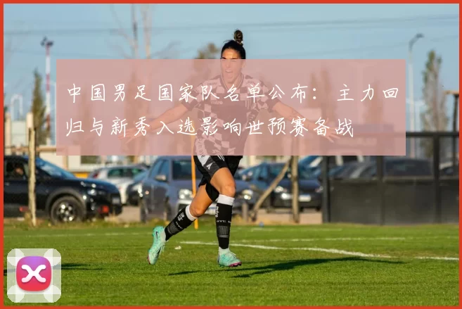 中国男足国家队名单公布:主力回归与新秀入选影响世预赛备战