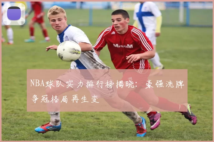 NBA球队实力排行榜揭晓：豪强洗牌争冠格局再生变