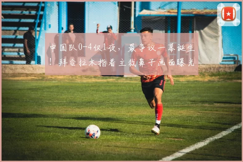 中国队0-4仅1夜，最争议一幕诞生！拜合拉木指着主裁鼻子画面曝光