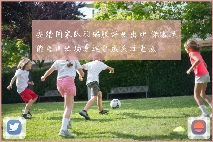 安踏国家队羽绒服评测出炉 保暖性能与训练场景适配成关注重点