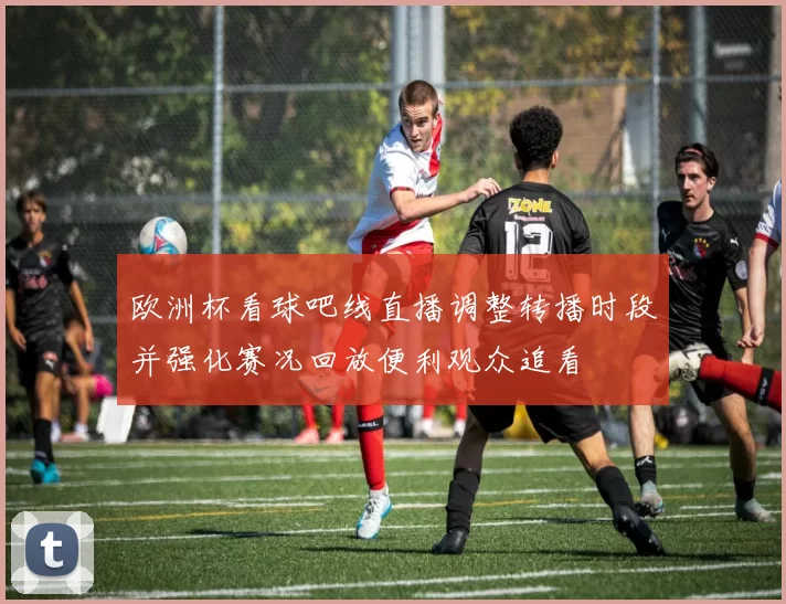 欧洲杯看球吧线直播调整转播时段并强化赛况回放便利观众追看