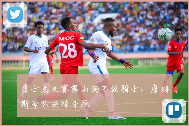 勇士总决赛第七场不敌骑士，詹姆斯率队逆转夺冠