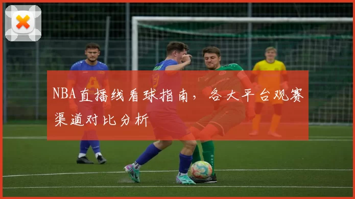 NBA直播线看球指南,各大平台观赛渠道对比分析