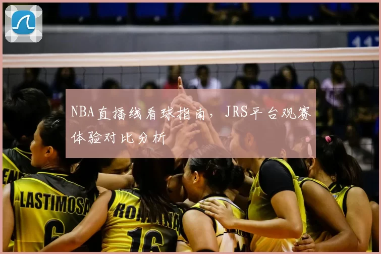 NBA直播线看球指南，JRS平台观赛体验对比分析
