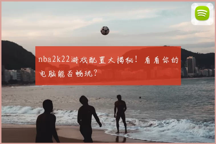 nba2k22游戏配置大揭秘！看看你的电脑能否畅玩？