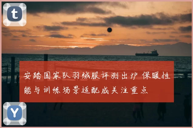 安踏国家队羽绒服评测出炉 保暖性能与训练场景适配成关注重点