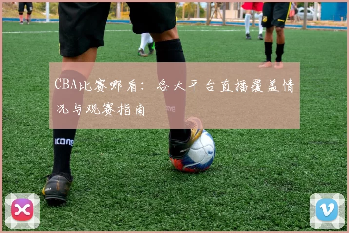 CBA比赛哪看:各大平台直播覆盖情况与观赛指南