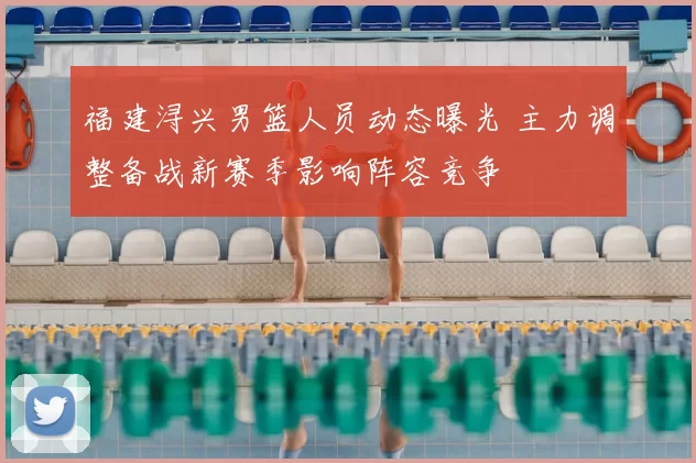 福建浔兴男篮人员动态曝光 主力调整备战新赛季影响阵容竞争