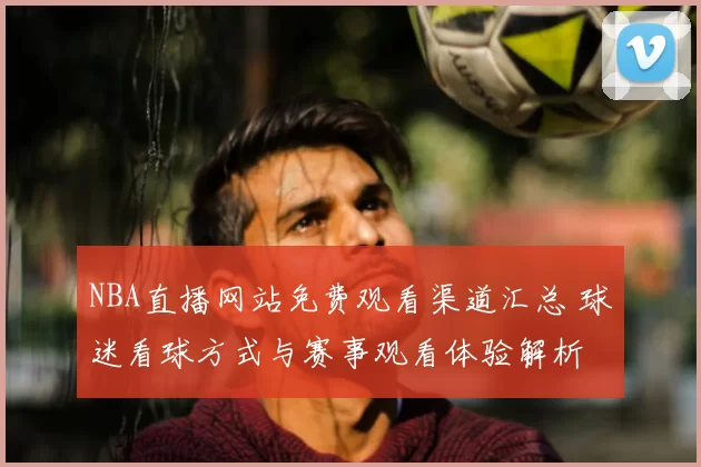 NBA直播网站免费观看渠道汇总 球迷看球方式与赛事观看体验解析