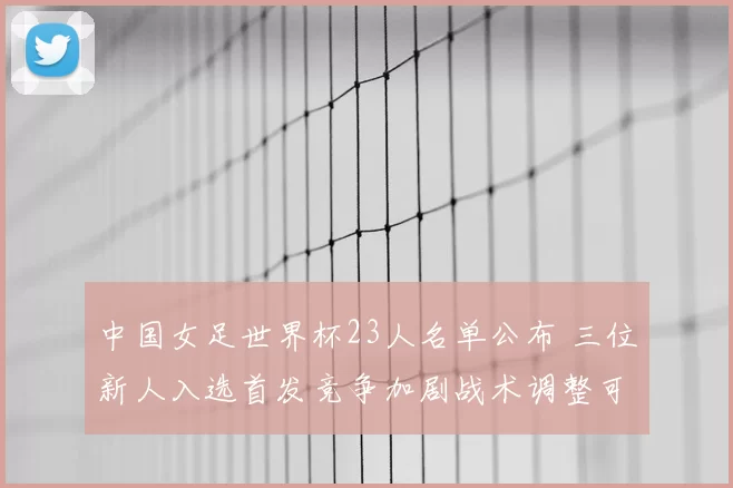 中国女足世界杯23人名单公布 三位新人入选首发竞争加剧战术调整可期
