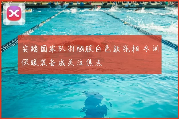 安踏国家队羽绒服白色款亮相 冬训保暖装备成关注焦点