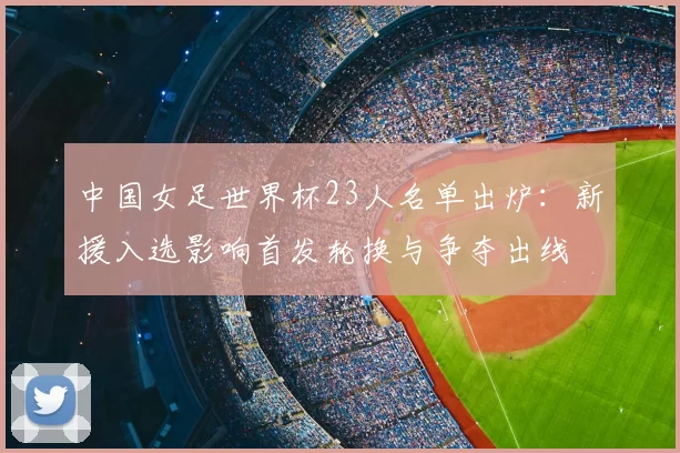 中国女足世界杯23人名单出炉:新援入选影响首发轮换与争夺出线