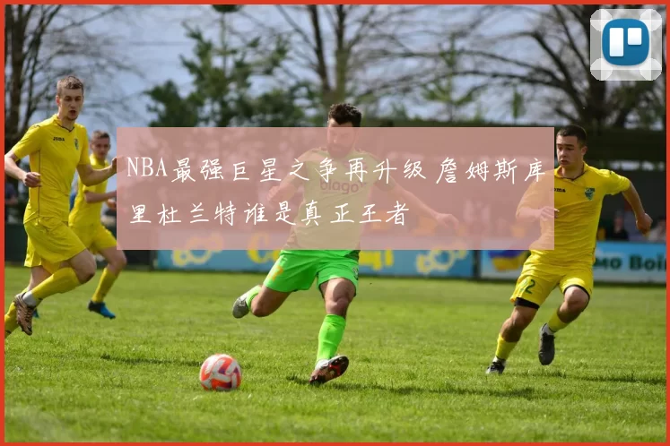 NBA最强巨星之争再升级 詹姆斯库里杜兰特谁是真正王者