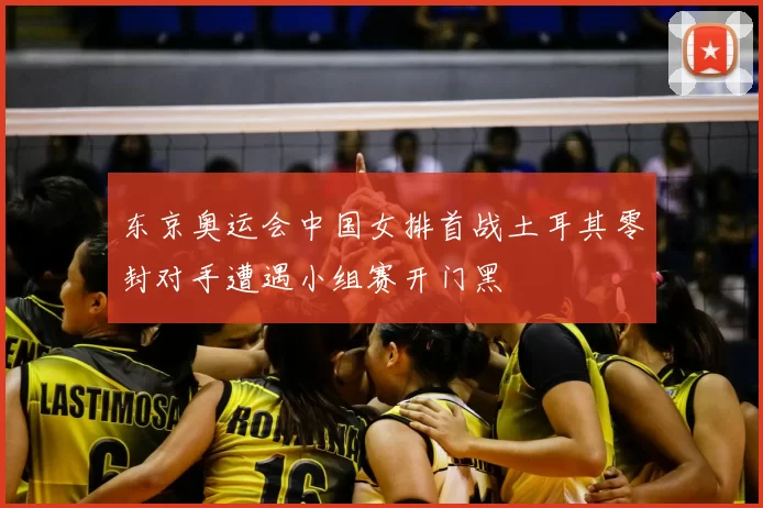 东京奥运会中国女排首战土耳其零封对手遭遇小组赛开门黑