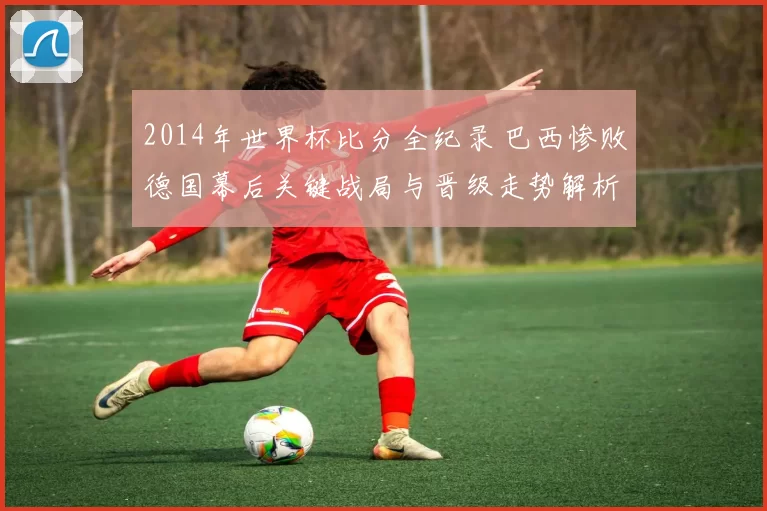 2014年世界杯比分全纪录 巴西惨败德国幕后关键战局与晋级走势解析