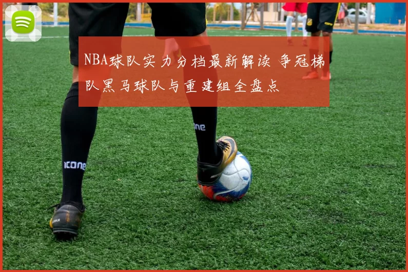 NBA球队实力分档最新解读 争冠梯队黑马球队与重建组全盘点