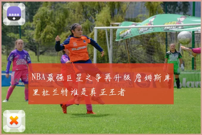 NBA最强巨星之争再升级 詹姆斯库里杜兰特谁是真正王者