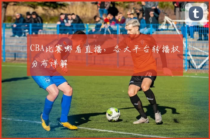 CBA比赛哪看直播，各大平台转播权分布详解