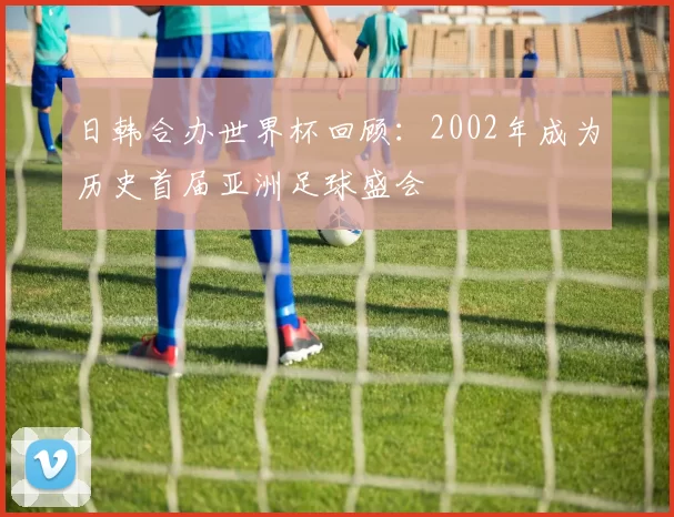 日韩合办世界杯回顾：2002年成为历史首届亚洲足球盛会