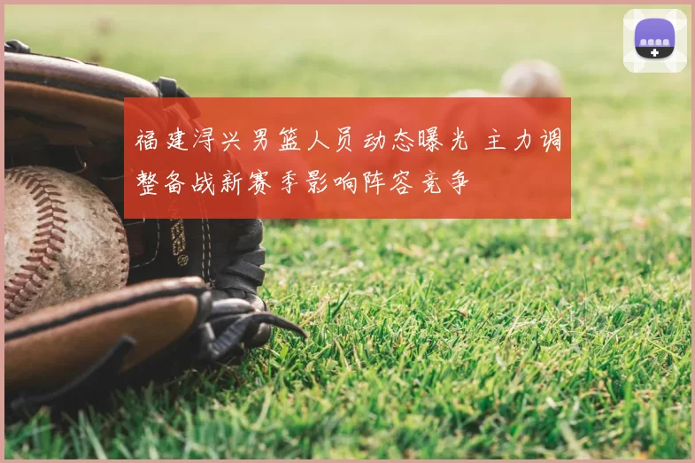 福建浔兴男篮人员动态曝光 主力调整备战新赛季影响阵容竞争