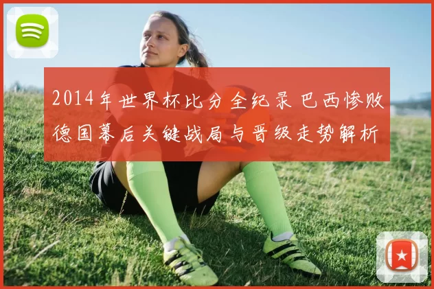 2014年世界杯比分全纪录 巴西惨败德国幕后关键战局与晋级走势解析