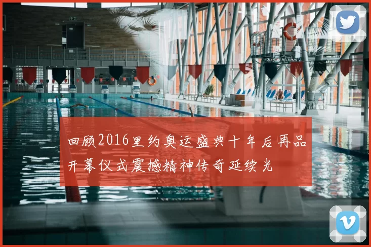 回顾2016里约奥运盛典十年后再品开幕仪式震撼精神传奇延续光