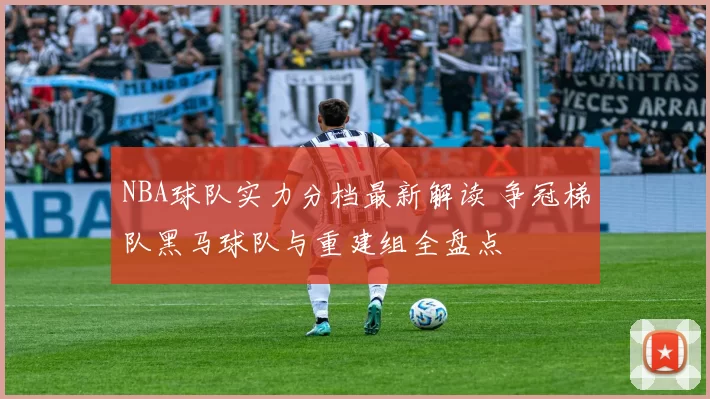NBA球队实力分档最新解读 争冠梯队黑马球队与重建组全盘点
