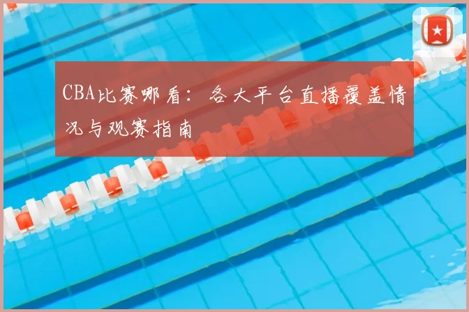 CBA比赛哪看:各大平台直播覆盖情况与观赛指南