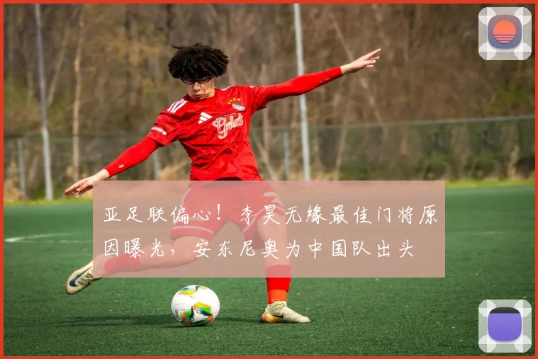 亚足联偏心!李昊无缘最佳门将原因曝光,安东尼奥为中国队出头