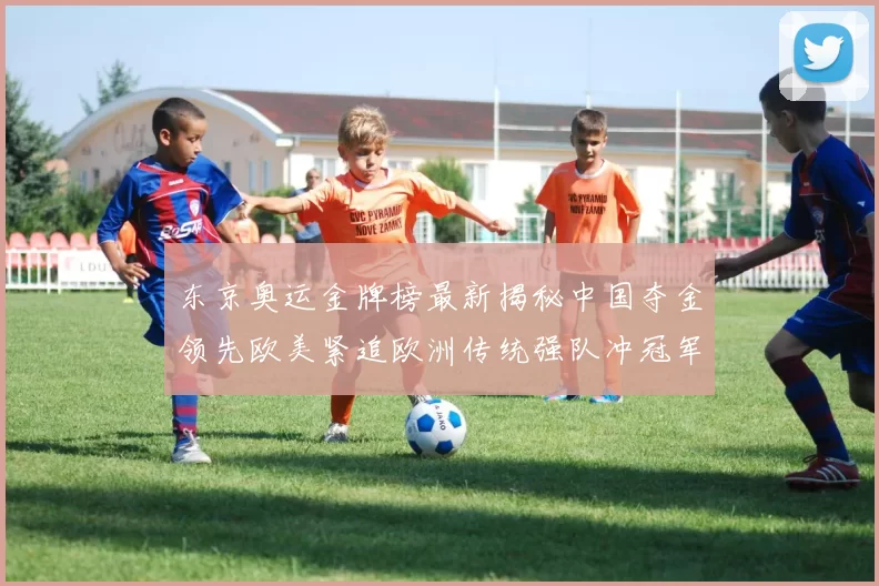 东京奥运金牌榜最新揭秘中国夺金领先欧美紧追欧洲传统强队冲冠军