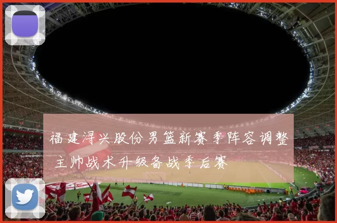 福建浔兴股份男篮新赛季阵容调整 主帅战术升级备战季后赛