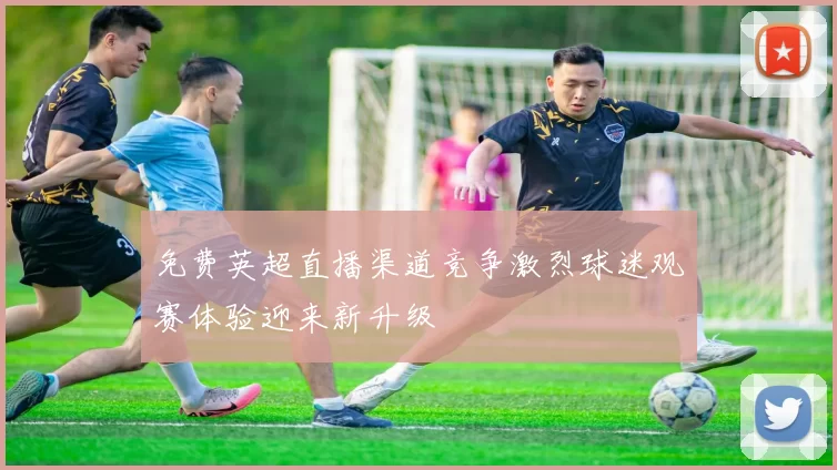免费英超直播渠道竞争激烈球迷观赛体验迎来新升级